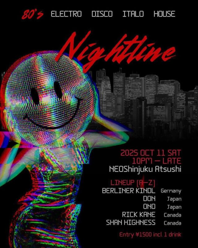 ーーーNIGHTLINEーーー

Date: 
[SAT] 11th October

Time:
22.00-10:00

Genre:
80s (Electro, House, Disco and rare gems)

Venue: 
NEO Shinjuku ATSUSHI 
160-0022 Tokyo, Shinjuku City, Shinjuku, 3 Chome−3−7 三慶ビル ４F

DJs (A-Z)

BERLINER KINDL
DON
ONO
RICK CANE
SHAN HIGHNESS

NIGHTLINE is calling!
A 12-hour, high-energy underground experience connecting the best of '80s dance genres with cutting-edge electronic sounds inspired by the era.

This isn’t nostalgia—it’s time travel on a bassline. Deep retro sounds fused with fresh energy, curated by DJs from Japan, Germany, and Canada.

'80s Electro, Disco, House, and rare gems—non-stop heat in Tokyo’s most underground retro venue, right in the heart of Shinjuku.