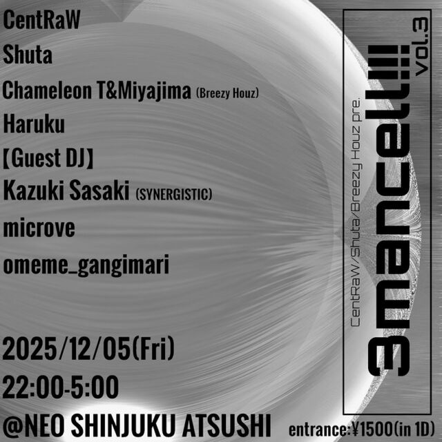 3mancell!!! vol.3
at NEO新宿アツシ

2025.12.5 Fri.
Time 22:00-5:00
Ent. ¥1,500 (in 1Drink)

【Guest DJ】
omeme_gangimari
microve
Kazuki Sasaki (SYNERGISTIC)

【DJ】
CentRAW
Shuta
Chameleon T & miyajima (Breezy Houz)
ハルク

【Timetable】
22:00-23:00 ハルク
23:00-00:00 Shuta
00:00-01:00 omeme_gangimari
01:00-02:00 Breezy Houz
02:00-03:00 Kazuki Sasaki
03:00-04:00 microve 
04:00-05:00 CentRAW