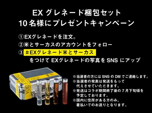 🎁EXグレネード梱包セット🎁
10名様にプレゼントキャンペーン
EX Grenade Cargo Set Giveaway!
We are giving away this special set to 10 lucky winners!

たくさんのお客様からリクエストいただいています、
EXグレネード梱包セット
会期終了後に10名様にプレゼントさせていただきます🙇‍♂️
By popular demand, the EX Grenade Cargo Set
 (including the attache case and test tubes) will be gifted to 
10 winners after the collaboration ends! 🙇‍♂️

参加方法
①米とサーカス渋谷PARCO店でEXグレネードを注文。
②米とサーカスのアカウント（インスタorX）をフォロー
③ # EXグレネード米とサーカス　
　　をつけてEXグレネードの写真をSNS にアップ
How to Enter:
①Order the "EX Grenade Set" at Kome to Circus Shibuya PARCO.
②Follow our official account (Instagram or X).
③Post a photo of your EX Grenades on SNS with the hashtag: #EXグレネード米とサーカス

※当選者の方にはSNSのDMでご連絡します。
※当選者の発表は発送をもって代えさせていただきます。
※発送はコラボ期間終了後の7月下旬頃を予定しております。
※日本国内に受け取れる住所がある方のみ、大変恐縮ですが着払いでのお送りとなります。
※Winners will be notified via DM.
 ※Winners will be announced upon shipment. 
※Shipment is scheduled for late July, after the collaboration ends. 
※Open only to residents with a shipping address within Japan. 
Prizes will be shipped via cash-on-delivery (pay on arrival).

━━━━━━━━━━━━━━━⠀
@kometocircusparco
📍東京都渋谷区宇田川町15-1 渋谷パルコB1⠀
🚃渋谷駅徒歩5分⠀
📍B1, Shibuya Parco, 15-1 Udagawacho, Shibuya-ku, Tokyo
🚃 5 minutes walk from Shibuya station⠀
⏰⠀12:00 - 16:00 ／17:00 - 22:30 ⠀
━━━━━━━━━━━━━━━
#米とサーカス
#kojimaproductions
#デススト